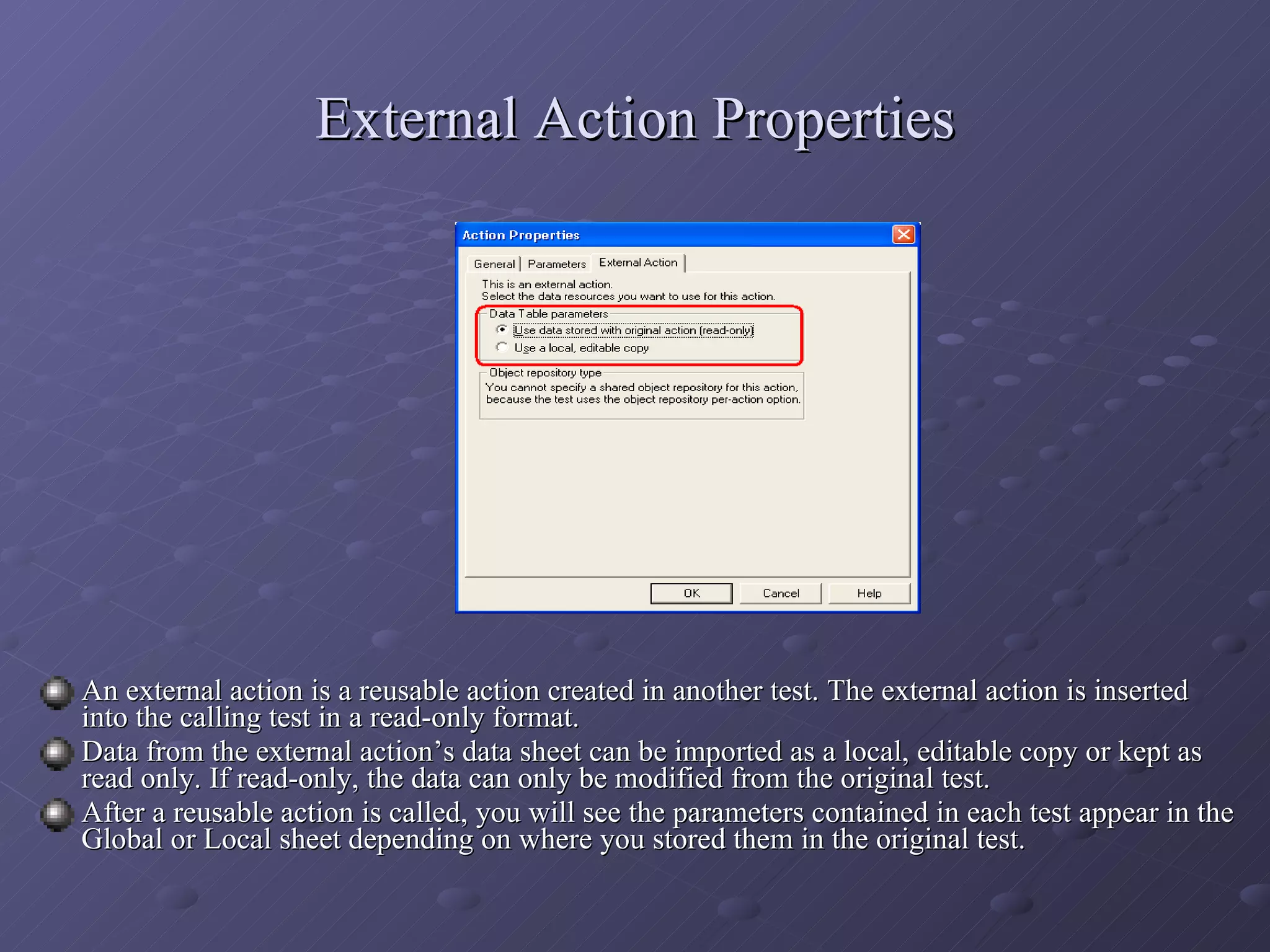 External Action Properties An external action is a reusable action created in another test. The external action is inserted into the calling test in a read-only format. Data from the external action’s data sheet can be imported as a local, editable copy or kept as read only. If read-only, the data can only be modified from the original test. After a reusable action is called, you will see the parameters contained in each test appear in the Global or Local sheet depending on where you stored them in the original test. 