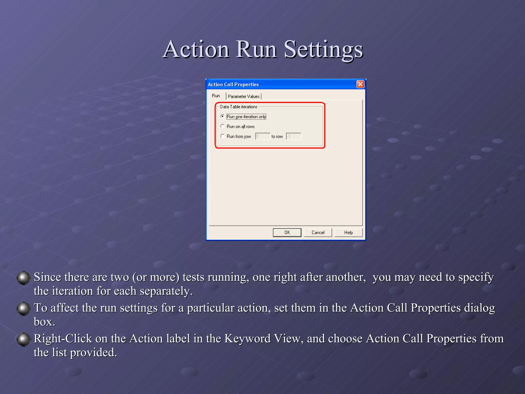 Action Run Settings Since there are two (or more) tests running, one right after another,  you may need to specify the iteration for each separately. To affect the run settings for a particular action, set them in the Action Call Properties dialog box. Right-Click on the Action label in the Keyword View, and choose Action Call Properties from the list provided. 
