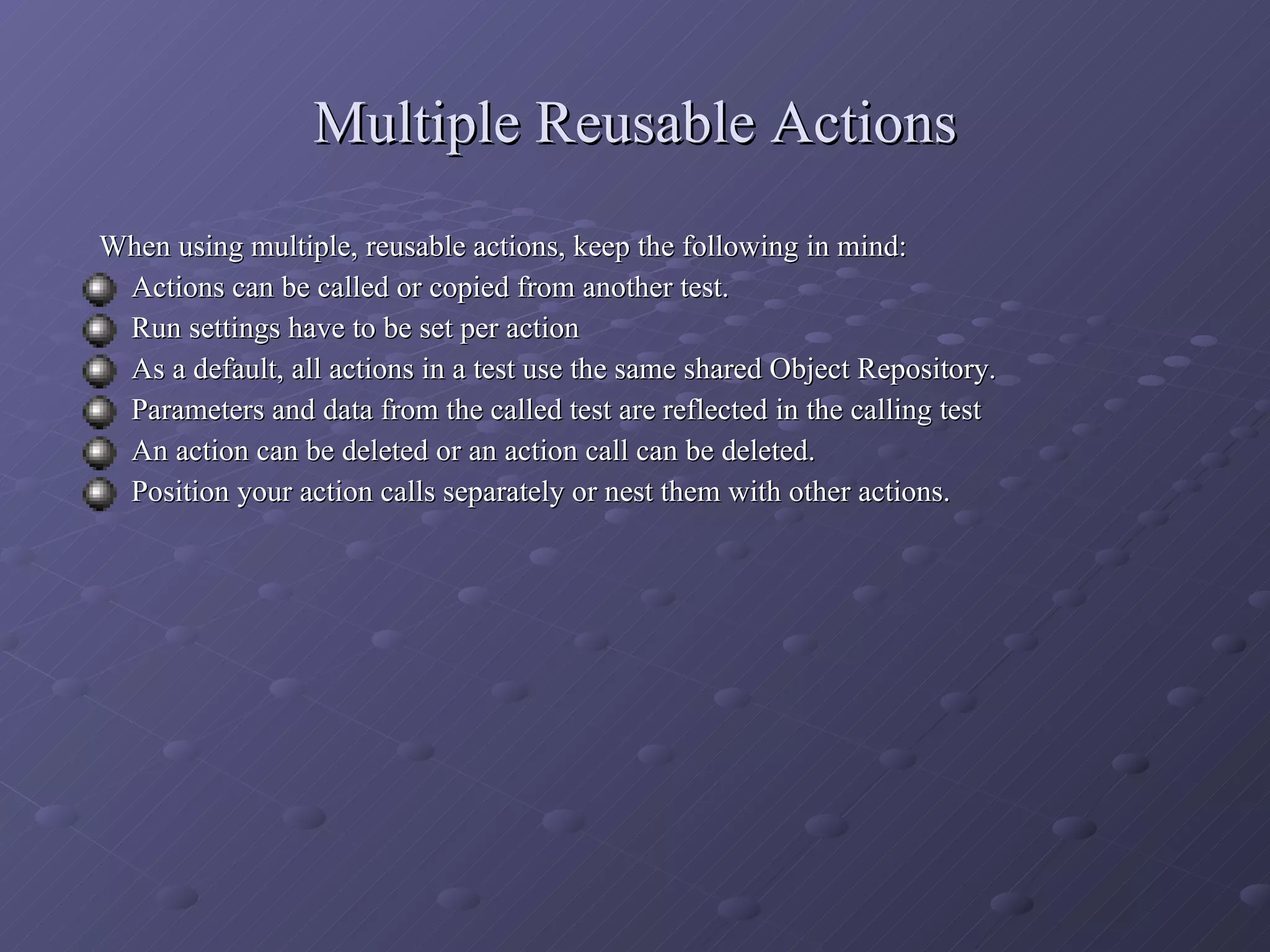 Multiple Reusable Actions When using multiple, reusable actions, keep the following in mind: Actions can be called or copied from another test. Run settings have to be set per action As a default, all actions in a test use the same shared Object Repository. Parameters and data from the called test are reflected in the calling test An action can be deleted or an action call can be deleted. Position your action calls separately or nest them with other actions. 