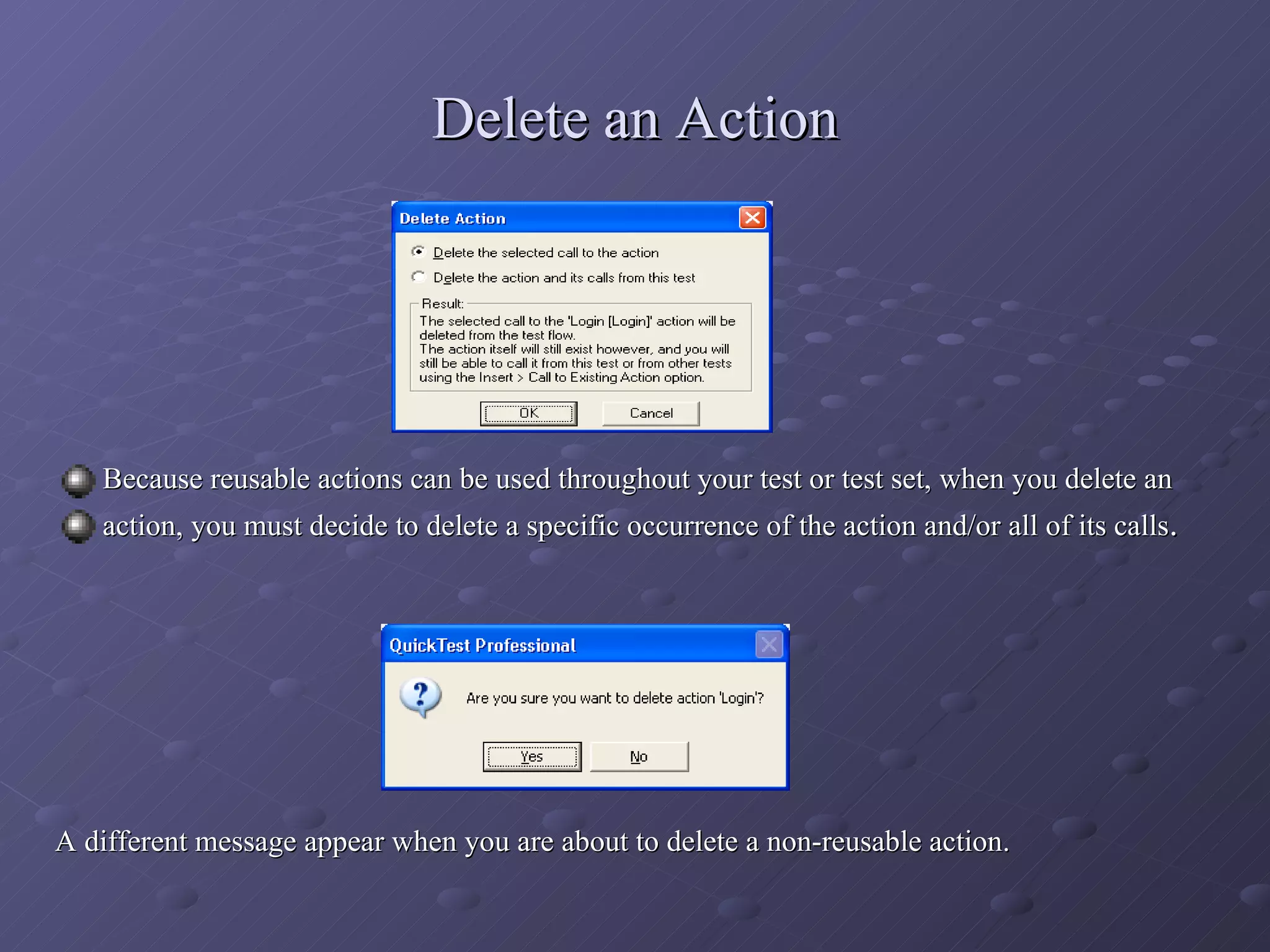 Delete an Action Because reusable actions can be used throughout your test or test set, when you delete an action, you must decide to delete a specific occurrence of the action and/or all of its calls . A different message appear when you are about to delete a non-reusable action. 