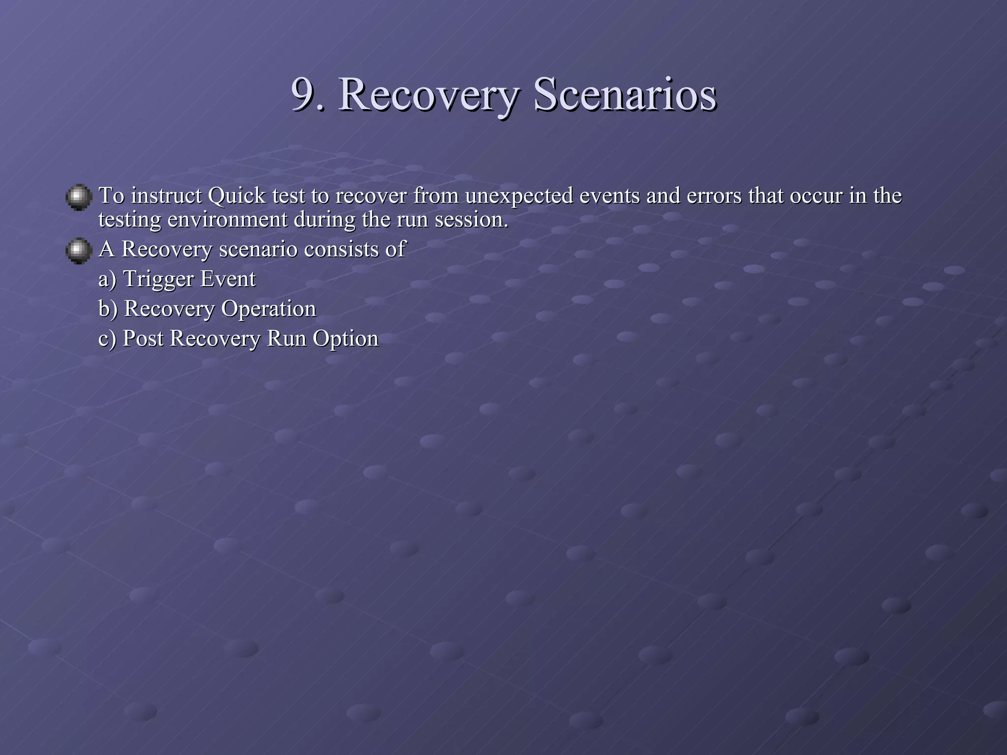 9. Recovery Scenarios To instruct Quick test to recover from unexpected events and errors that occur in the testing environment during the run session. A Recovery scenario consists of a) Trigger Event b) Recovery Operation c) Post Recovery Run Option 