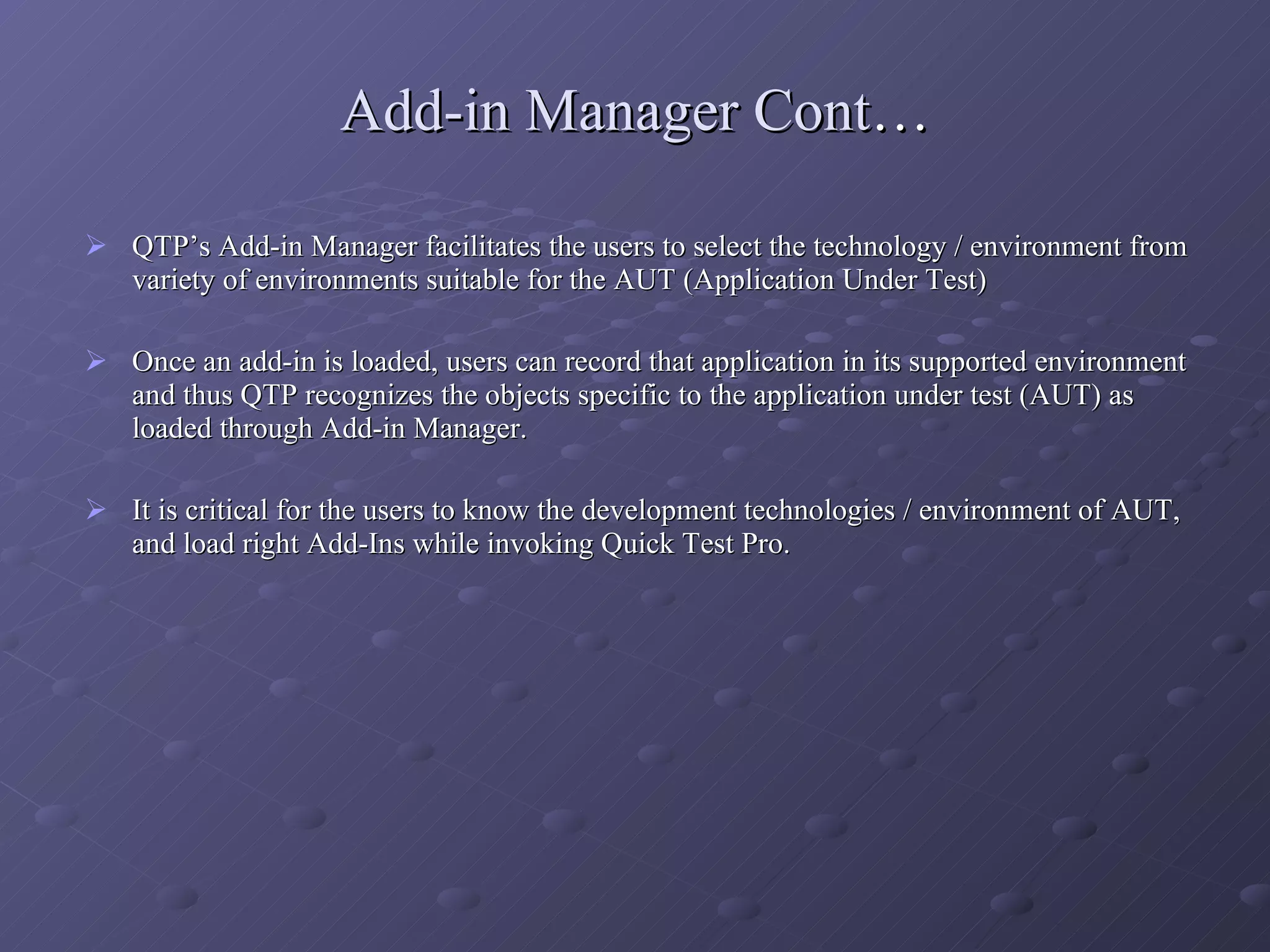 Add-in Manager Cont … QTP’s Add-in Manager facilitates the users to select the technology / environment from variety of environments suitable for the AUT (Application Under Test) Once an add-in is loaded, users can record that application in its supported environment and thus QTP recognizes the objects specific to the application under test (AUT) as loaded through Add-in Manager. It is critical for the users to know the development technologies / environment of AUT, and load right Add-Ins while invoking Quick Test Pro. 