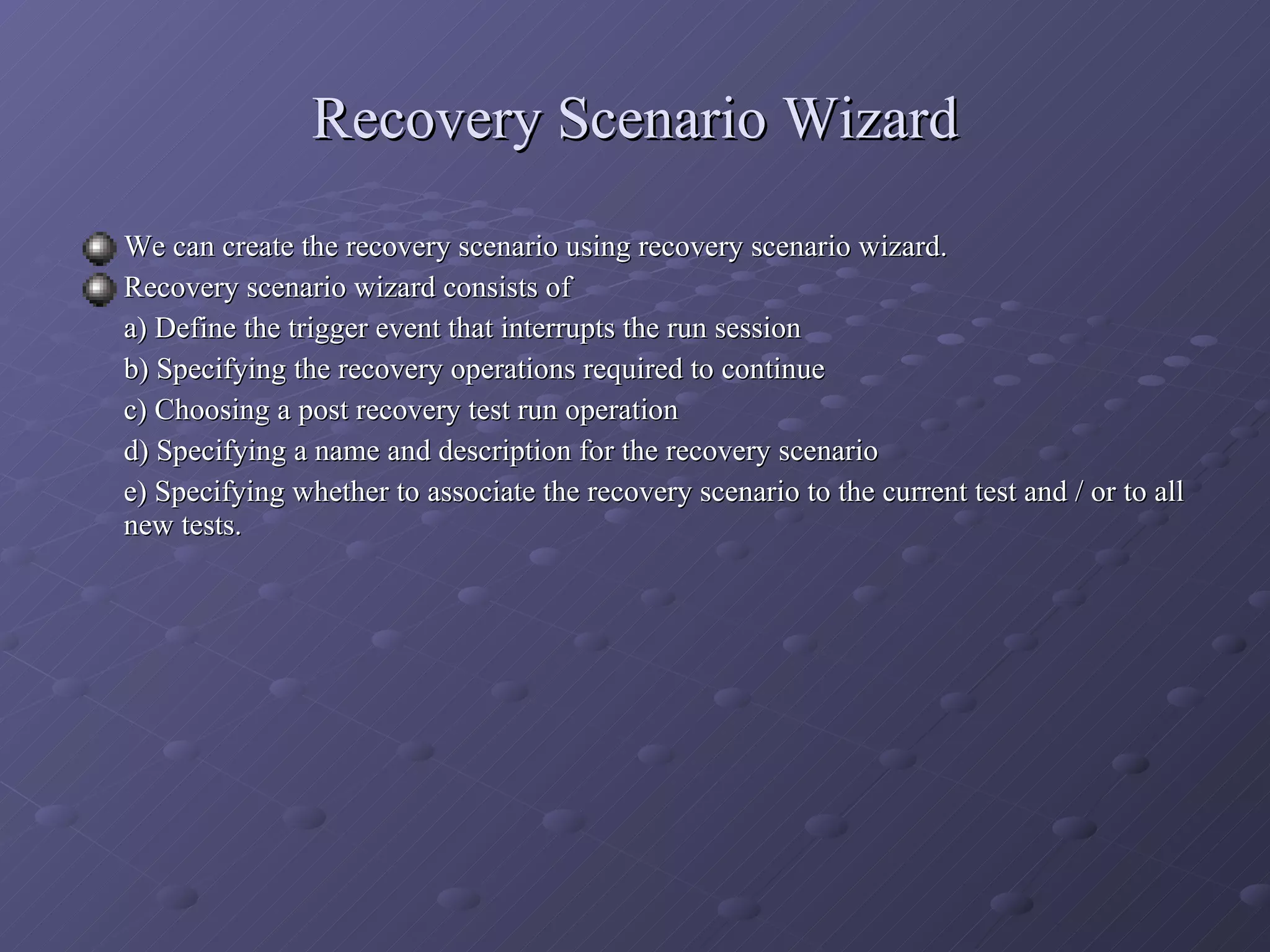 Recovery Scenario Wizard We can create the recovery scenario using recovery scenario wizard. Recovery scenario wizard consists of  a) Define the trigger event that interrupts the run session b) Specifying the recovery operations required to continue c) Choosing a post recovery test run operation d) Specifying a name and description for the recovery scenario e) Specifying whether to associate the recovery scenario to the current test and / or to all new tests. 