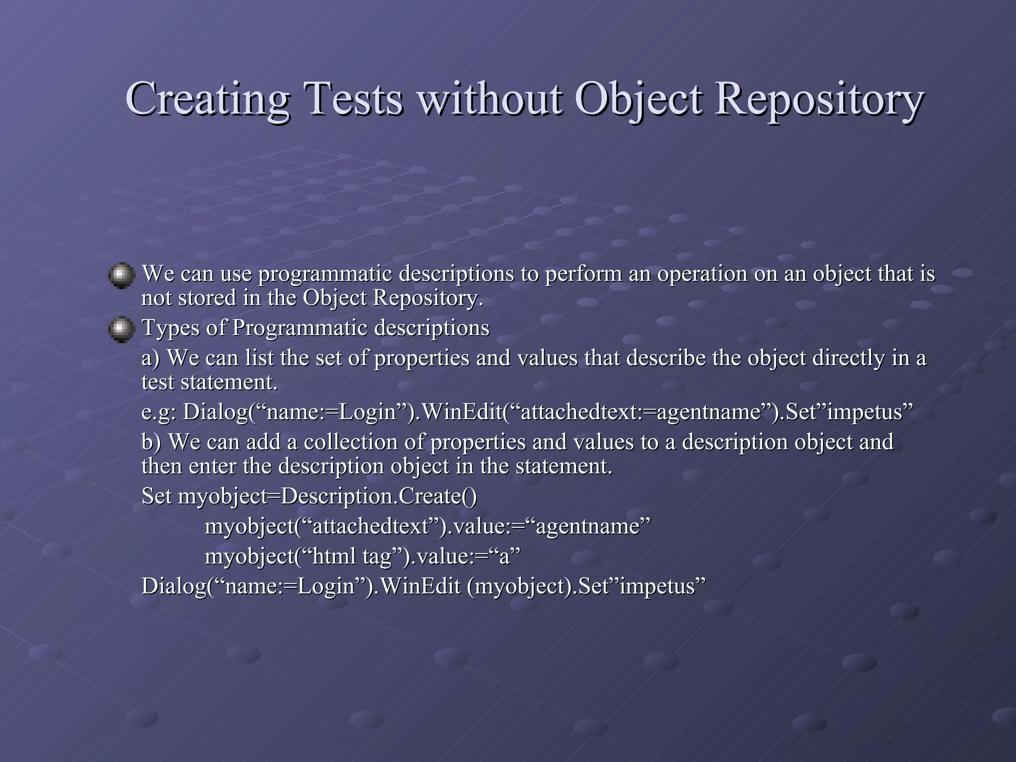 Creating Tests without Object Repository We can use programmatic descriptions to perform an operation on an object that is not stored in the Object Repository. Types of Programmatic descriptions a) We can list the set of properties and values that describe the object directly in a test statement. e.g: Dialog(“name:=Login”).WinEdit(“attachedtext:=agentname”).Set”impetus” b) We can add a collection of properties and values to a description object and then enter the description object in the statement. Set myobject=Description.Create() myobject(“attachedtext”).value:=“agentname” myobject(“html tag”).value:=“a” Dialog(“name:=Login”).WinEdit (myobject).Set”impetus” 