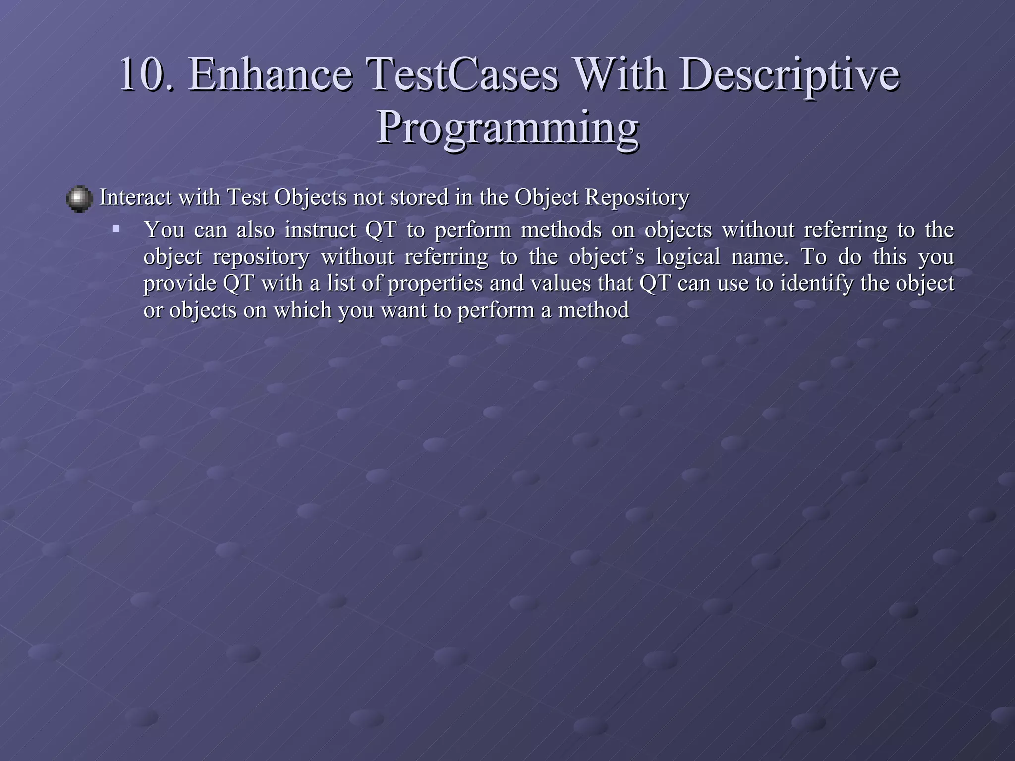 Interact with Test Objects not stored in the Object Repository You can also instruct QT to perform methods on objects without referring to the object repository without referring to the object’s logical name. To do this you provide QT with a list of properties and values that QT can use to identify the object or objects on which you want to perform a method 10. Enhance TestCases With Descriptive Programming 