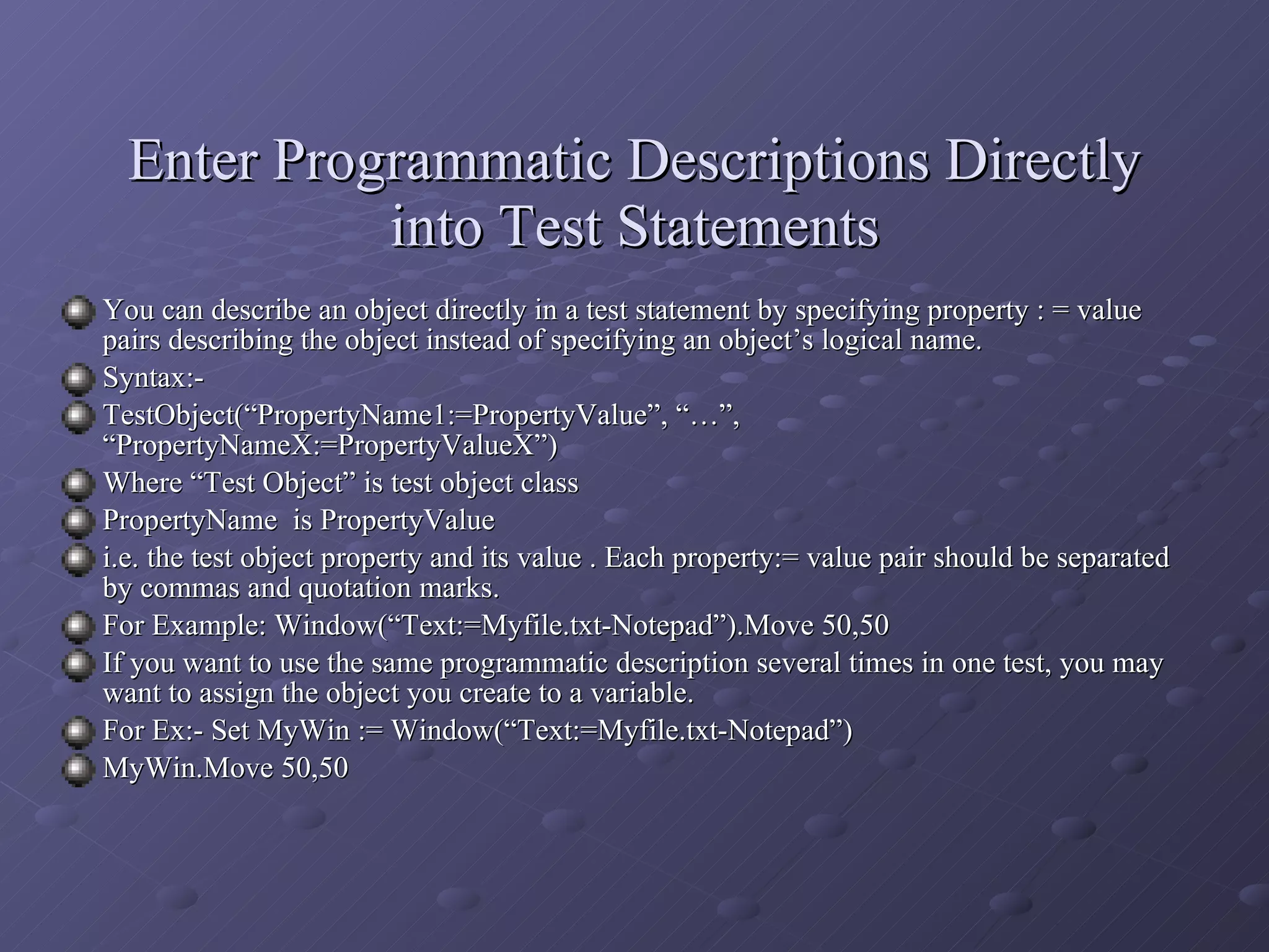 You can describe an object directly in a test statement by specifying property : = value pairs describing the object instead of specifying an object’s logical name. Syntax:-  TestObject(“PropertyName1:=PropertyValue”, “…”, “PropertyNameX:=PropertyValueX”) Where “Test Object” is test object class PropertyName  is PropertyValue  i.e. the test object property and its value . Each property:= value pair should be separated by commas and quotation marks. For Example: Window(“Text:=Myfile.txt-Notepad”).Move 50,50 If you want to use the same programmatic description several times in one test, you may want to assign the object you create to a variable. For Ex:- Set MyWin := Window(“Text:=Myfile.txt-Notepad”) MyWin.Move 50,50 Enter Programmatic Descriptions Directly into Test Statements 