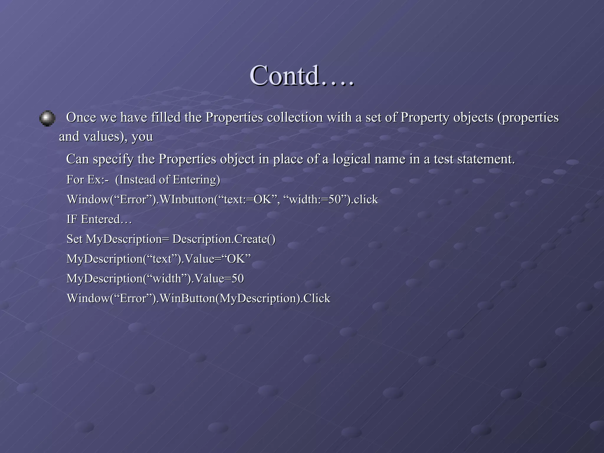 Once we have filled the Properties collection with a set of Property objects (properties  and values), you    Can specify the Properties object in place of a logical name in a test statement. For Ex:-  (Instead of Entering) Window(“Error”).WInbutton(“text:=OK”, “width:=50”).click IF Entered… Set MyDescription= Description.Create() MyDescription(“text”).Value=“OK” MyDescription(“width”).Value=50 Window(“Error”).WinButton(MyDescription).Click Contd…. 