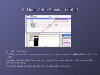 8. Data Table Sheets - Global The Global Data Sheet: Enables you to create a new column or select an existing column in the Global sheet of the Data Table. Inserts or outputs a value from or to current row of the global data sheet  during each global iteration at run-time. Provides a source of values that can be seen and used by any action. 