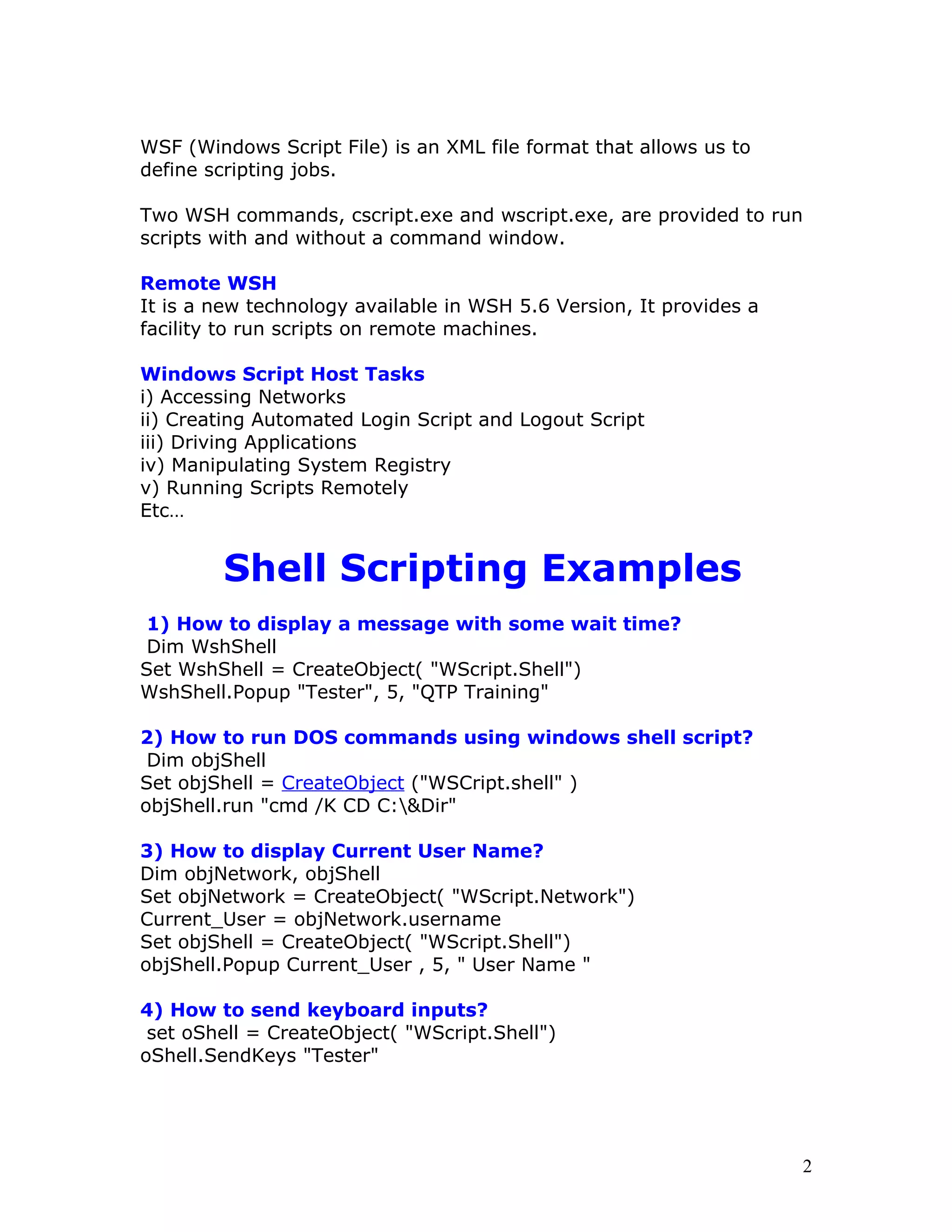 WSF (Windows Script File) is an XML file format that allows us to
define scripting jobs.

Two WSH commands, cscript.exe and wscript.exe, are provided to run
scripts with and without a command window.

Remote WSH
It is a new technology available in WSH 5.6 Version, It provides a
facility to run scripts on remote machines.

Windows Script Host Tasks
i) Accessing Networks
ii) Creating Automated Login Script and Logout Script
iii) Driving Applications
iv) Manipulating System Registry
v) Running Scripts Remotely
Etc…


        Shell Scripting Examples
 1) How to display a message with some wait time?
 Dim WshShell
Set WshShell = CreateObject( "WScript.Shell")
WshShell.Popup "Tester", 5, "QTP Training"

2) How to run DOS commands using windows shell script?
 Dim objShell
Set objShell = CreateObject ("WSCript.shell" )
objShell.run "cmd /K CD C:&Dir"

3) How to display Current User Name?
Dim objNetwork, objShell
Set objNetwork = CreateObject( "WScript.Network")
Current_User = objNetwork.username
Set objShell = CreateObject( "WScript.Shell")
objShell.Popup Current_User , 5, " User Name "

4) How to send keyboard inputs?
 set oShell = CreateObject( "WScript.Shell")
oShell.SendKeys "Tester"




                                                                     2
 