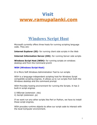 Visit
     www.ramupalanki.com



               Windows Script Host
Microsoft currently offers three hosts for running scripting language
code. They are:

Internet Explorer (IE)- for running client side scripts in the Web

Internet Information Server (IIS) -for running Server side scripts

Windows Script Host (WSH)- for running scripts on windows
desktop and from the Command promt

WSH (Windows Script Host)

It is Micro Soft Windows Administration Tool to run scripts

WSH is a language-independent scripting host for Windows Script
compatible scripting engines. It allows us to run scripts from both the
Windows desktop and the command prompt

WSH Provides hosting environment for running the Scripts. It has 2
built-in script engines

i) VBScript (extension .vbs)
ii) Jscript (extension .js)

If we want run any other scripts like Perl or Python, we have to install
those script engines.

WSH provides runtime objects to allow our script code to interact with
the local Computer environment.



                                                                           1
 
