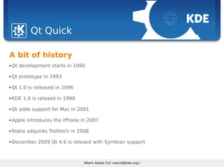Sebastian Kügler <sebas@kde.org>, FrOSCon 2006
Albert Astals Cid <aacid@kde.org>
Qt Quick
A bit of history
 Qt development starts in 1990
 Qt prototype in 1993
 Qt 1.0 is released in 1996
 KDE 1.0 is releaed in 1998
 Qt adds support for Mac in 2001
 Apple introduces the iPhone in 2007
 Nokia adquires Trolltech in 2008
 December 2009 Qt 4.6 is releaed with Symbian support
 