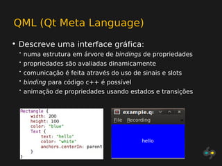 QML (Qt Meta Language)
• Descreve uma interface gráfica:
 •   numa estrutura em árvore de bindings de propriedades
 •   propriedades são avaliadas dinamicamente
 •   comunicação é feita através do uso de sinais e slots
 •   binding para código c++ é possível
 •   animação de propriedades usando estados e transições
 