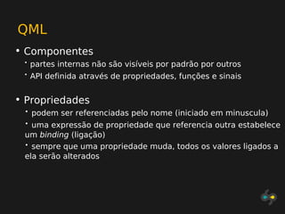 QML
• Componentes
 •   partes internas não são visíveis por padrão por outros
 •   API definida através de propriedades, funções e sinais


• Propriedades
 •   podem ser referenciadas pelo nome (iniciado em minuscula)
 • uma expressão de propriedade que referencia outra estabelece
 um binding (ligação)
 • sempre que uma propriedade muda, todos os valores ligados a
 ela serão alterados
 