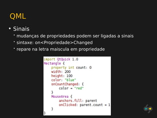 QML
• Sinais
  •   mudanças de propriedades podem ser ligadas a sinais
  •   sintaxe: on<Propriedade>Changed
  •   repare na letra maiscula em propriedade
 