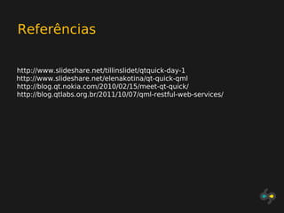Referências

http://www.slideshare.net/tillinslidet/qtquick-day-1
http://www.slideshare.net/elenakotina/qt-quick-qml
http://blog.qt.nokia.com/2010/02/15/meet-qt-quick/
http://blog.qtlabs.org.br/2011/10/07/qml-restful-web-services/
 