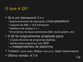 O que é Qt?

• Qt é um framework C++
  •   desenvolvimento de aplicações   cross-plataform
  •   conjunto de APIs + GUI framework
  •   biblioteca de classes C++
  •   ferramentas de desenvolvimento (IDE, build system, etc)
• O Qt foi originalmente projetado para:
  •   criação eficiente de programas desktop
  •                           GUI
      sendo esses programas com
  •   e   independentes de platorma
• Trolltech (1991-2008), Nokia    (2008-2011), Open Governance
• Última versão: 4.7.4
 