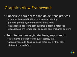 Graphics View Framework

• Superfície para acesso rápido de itens gráficos
  •   usa uma árvore BSP (Binary Space Partitioning)
  •   permite propagação de eventos entre itens
  •   visualização dos itens com suporte a zoom e rotações
  •   visualização em tempo real de cenas com milhares de itens


• Permite customização de itens, suportando:
  •   tratamento de eventos (cliques, teclas, etc.)
  •   agrupamento de itens (relação entre pai e filho, etc.)
  •   detecção de colisões
 