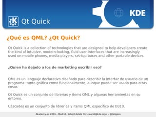 Sebastian Kügler <sebas@kde.org>, FrOSCon 2006
Qt Quick
Akademy-es 2016 – Madrid - Albert Astals Cid <aacid@kde.org> - @tsdgeos
¿Qué es QML? ¿Qt Quick?
Qt Quick is a collection of technologies that are designed to help developers create
the kind of intuitive, modern-looking, fluid user interfaces that are increasingly
used on mobile phones, media players, set-top boxes and other portable devices.
¿Quien ha dejado a los de marketing escribir eso?
QML es un lenguaje declarativo diseñado para describir la interfaz de usuario de un
programa: tanto gráfica como funcionalmente, aunque puede ser usado para otras
cosas
Qt Quick es un conjunto de librerias y items QML y algunas herramientas en su
entorno.
Cascades es un conjunto de librerias y items QML específico de BB10.
 