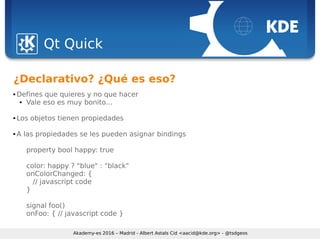 Sebastian Kügler <sebas@kde.org>, FrOSCon 2006
Qt Quick
Akademy-es 2016 – Madrid - Albert Astals Cid <aacid@kde.org> - @tsdgeos
¿Declarativo? ¿Qué es eso?
 Defines que quieres y no que hacer
 Vale eso es muy bonito...
 Los objetos tienen propiedades
 A las propiedades se les pueden asignar bindings
property bool happy: true
color: happy ? "blue" : "black"
onColorChanged: {
// javascript code
}
signal foo()
onFoo: { // javascript code }
 