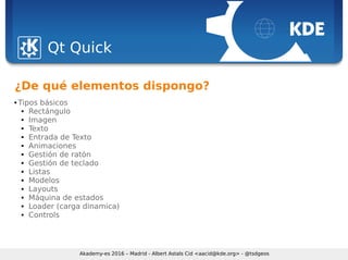 Sebastian Kügler <sebas@kde.org>, FrOSCon 2006
Qt Quick
Akademy-es 2016 – Madrid - Albert Astals Cid <aacid@kde.org> - @tsdgeos
¿De qué elementos dispongo?
 Tipos básicos
 Rectángulo
 Imagen
 Texto
 Entrada de Texto
 Animaciones
 Gestión de ratón
 Gestión de teclado
 Listas
 Modelos
 Layouts
 Máquina de estados
 Loader (carga dinamica)
 Controls
 