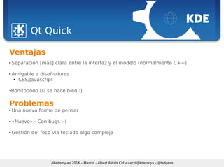 Sebastian Kügler <sebas@kde.org>, FrOSCon 2006
Qt Quick
Akademy-es 2016 – Madrid - Albert Astals Cid <aacid@kde.org> - @tsdgeos
Ventajas
 Separación [más] clara entre la interfaz y el modelo (normalmente C++)
 Amigable a diseñadores
 CSS/Javascript
●Bonitooooo (si se hace bien :)
Problemas
 Una nueva forma de pensar
 «Nuevo» - Con bugs :-(
 Gestión del foco vía teclado algo compleja
 