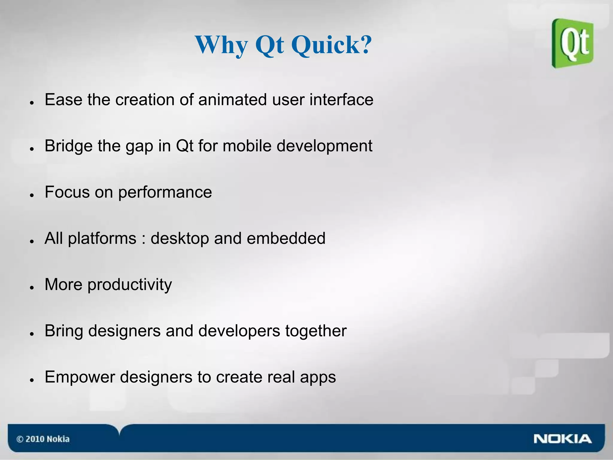 Why Qt Quick?Ease the creation of animated user interfaceBridge the gap in Qt for mobile developmentFocus on performanceAll platforms : desktop and embeddedMore productivityBring designers and developers togetherEmpower designers to create real apps