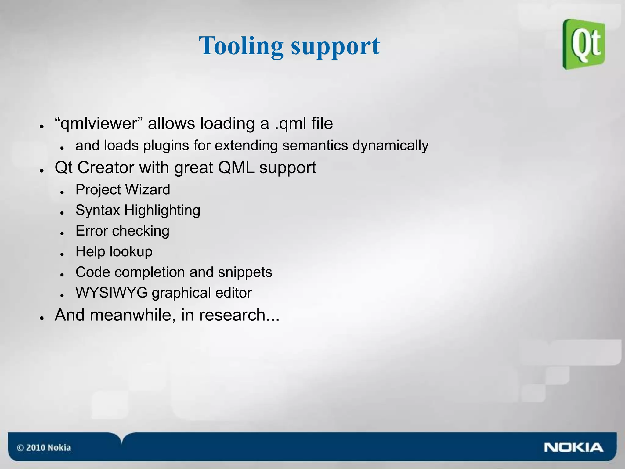 Tooling support“qmlviewer” allows loading a .qml fileand loads plugins for extending semantics dynamicallyQt Creator with great QML supportProject WizardSyntax HighlightingError checkingHelp lookupCode completion and snippetsWYSIWYG graphical editorAnd meanwhile, in research...