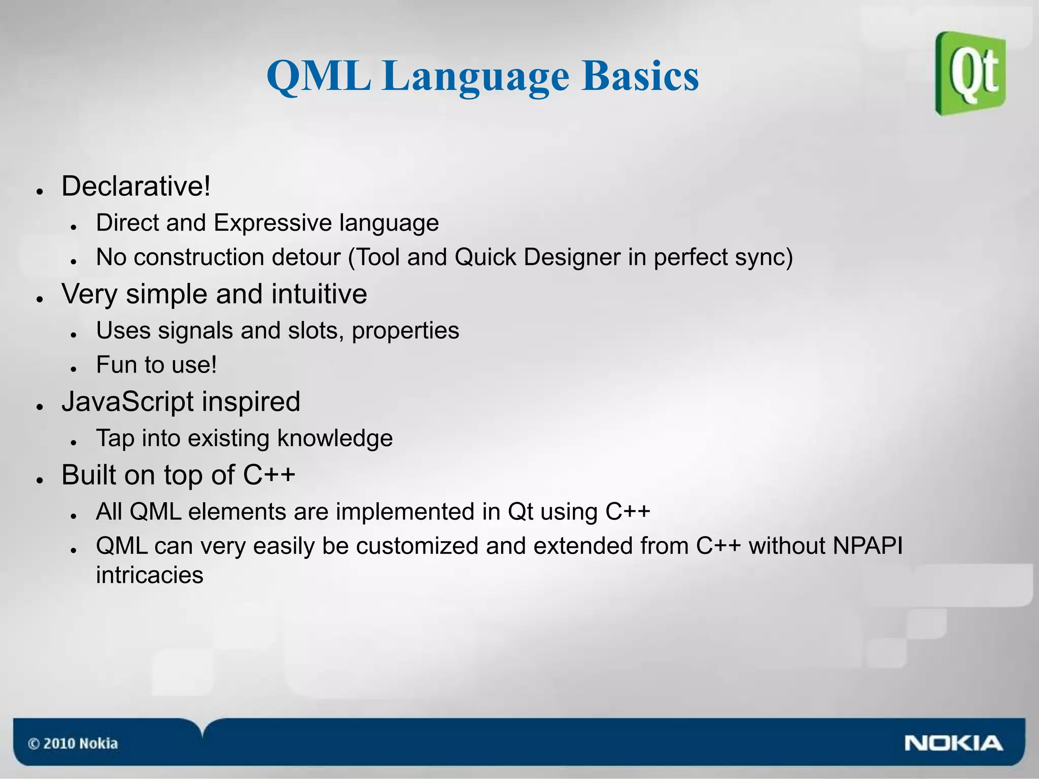 QML Language BasicsDeclarative!Direct and Expressive languageNo construction detour (Tool and Quick Designer in perfect sync)Very simple and intuitiveUses signals and slots, propertiesFun to use!JavaScript inspiredTap into existing knowledgeBuilt on top of C++All QML elements are implemented in Qt using C++QML can very easily be customized and extended from C++ without NPAPI intricacies
