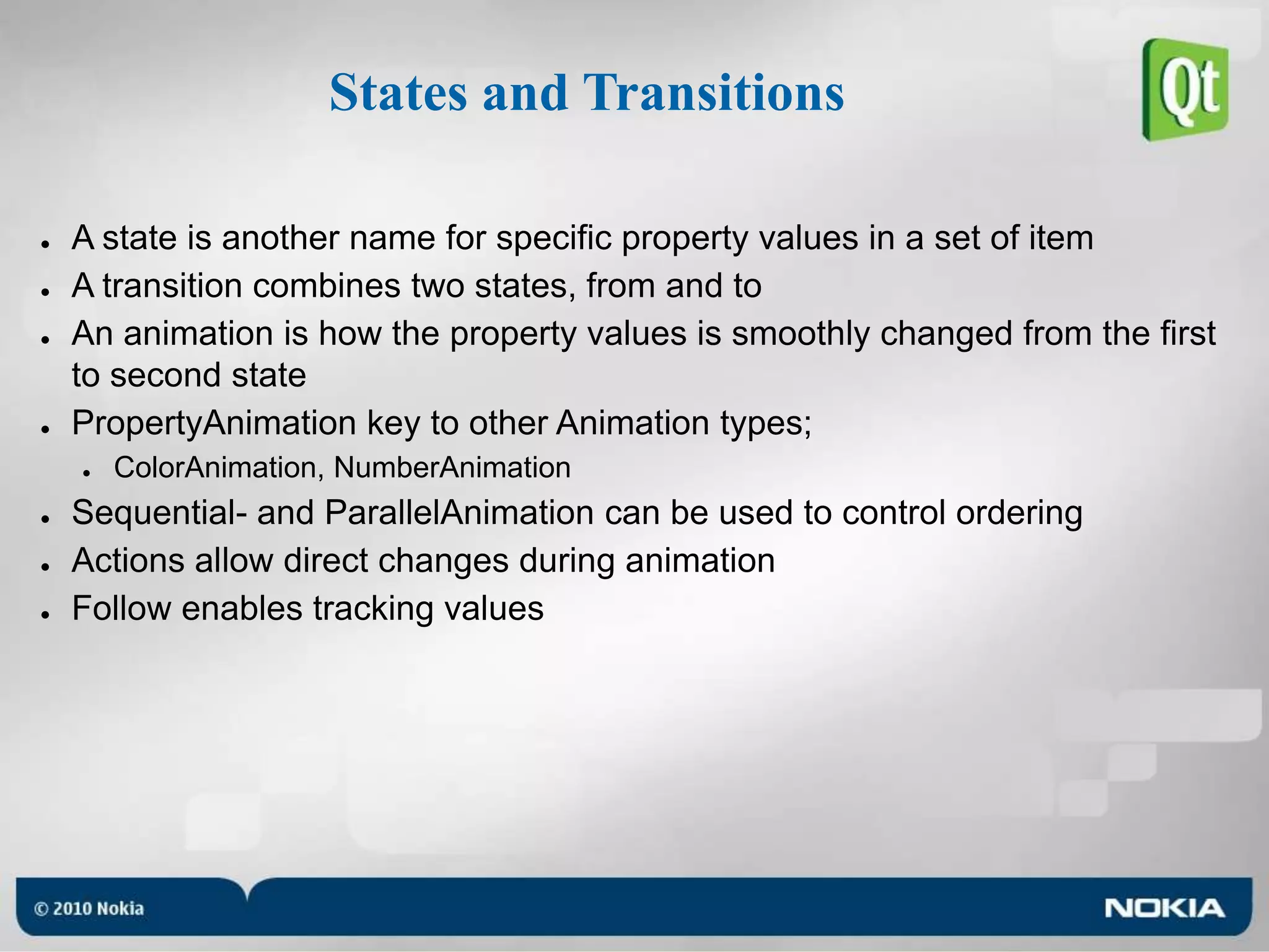 States and TransitionsA state is another name for specific property values in a set of itemA transition combines two states, from and toAn animation is how the property values is smoothly changed from the first to second statePropertyAnimation key to other Animation types;ColorAnimation, NumberAnimationSequential- and ParallelAnimation can be used to control orderingActions allow direct changes during animationFollow enables tracking values