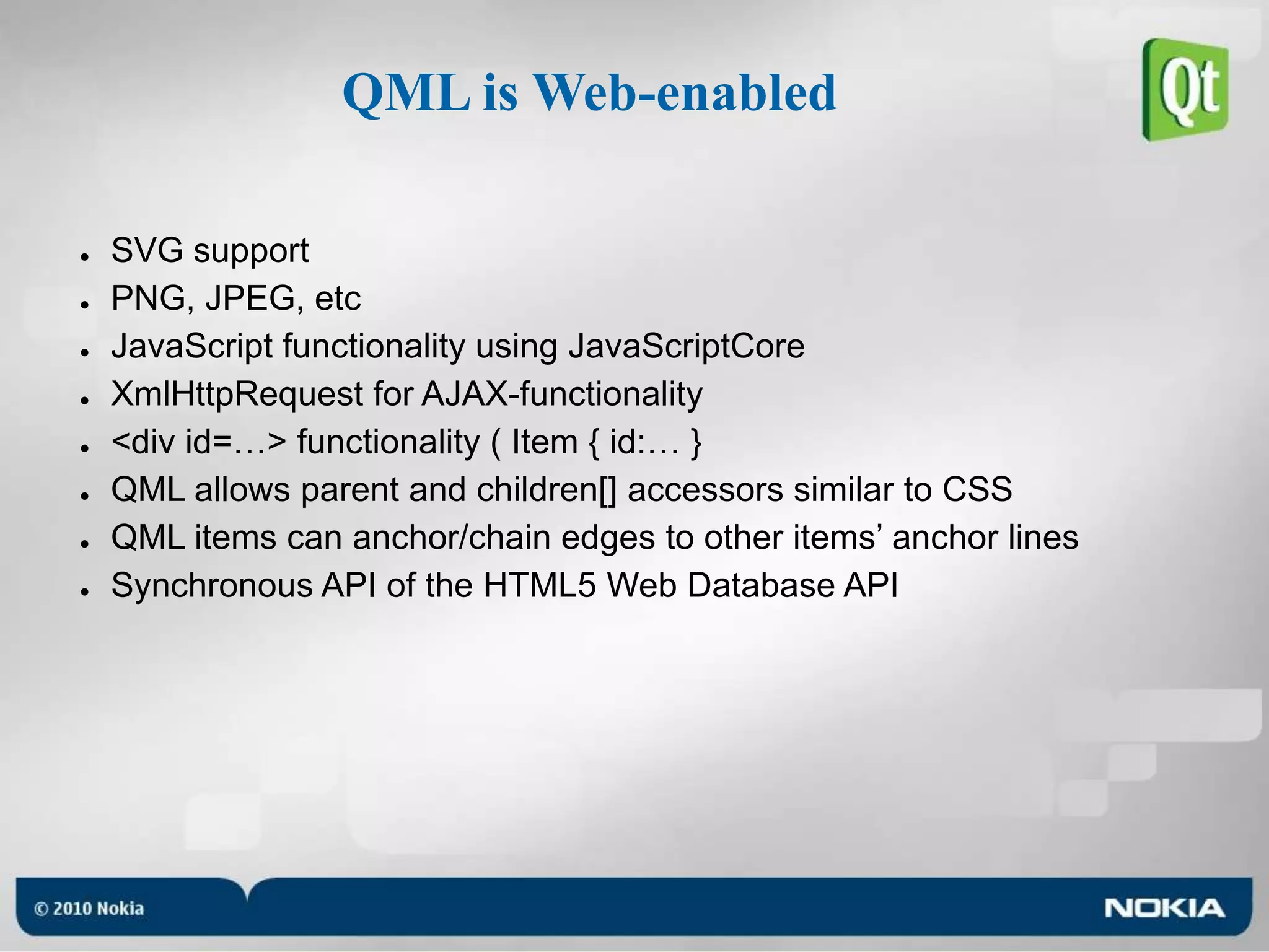 QML is Web-enabledSVG supportPNG, JPEG, etcJavaScript functionality using JavaScriptCoreXmlHttpRequest for AJAX-functionality<div id=…> functionality ( Item { id:… }QML allows parent and children[] accessors similar to CSSQML items can anchor/chain edges to other items’ anchor linesSynchronous API of the HTML5 Web Database API