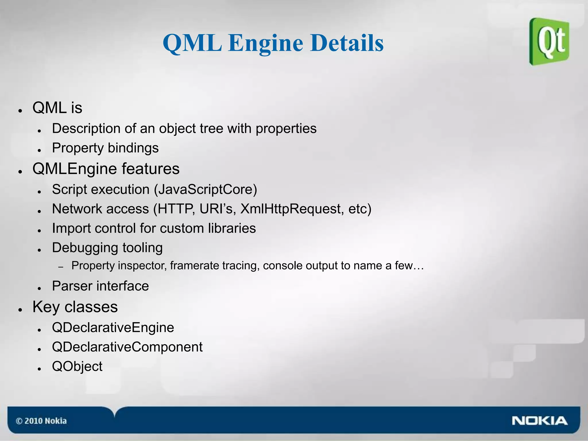 QML Engine DetailsQML isDescription of an object tree with propertiesProperty bindingsQMLEngine featuresScript execution (JavaScriptCore)Network access (HTTP, URI’s, XmlHttpRequest, etc)Import control for custom librariesDebugging toolingProperty inspector, framerate tracing, console output to name a few…Parser interfaceKey classesQDeclarativeEngineQDeclarativeComponentQObject