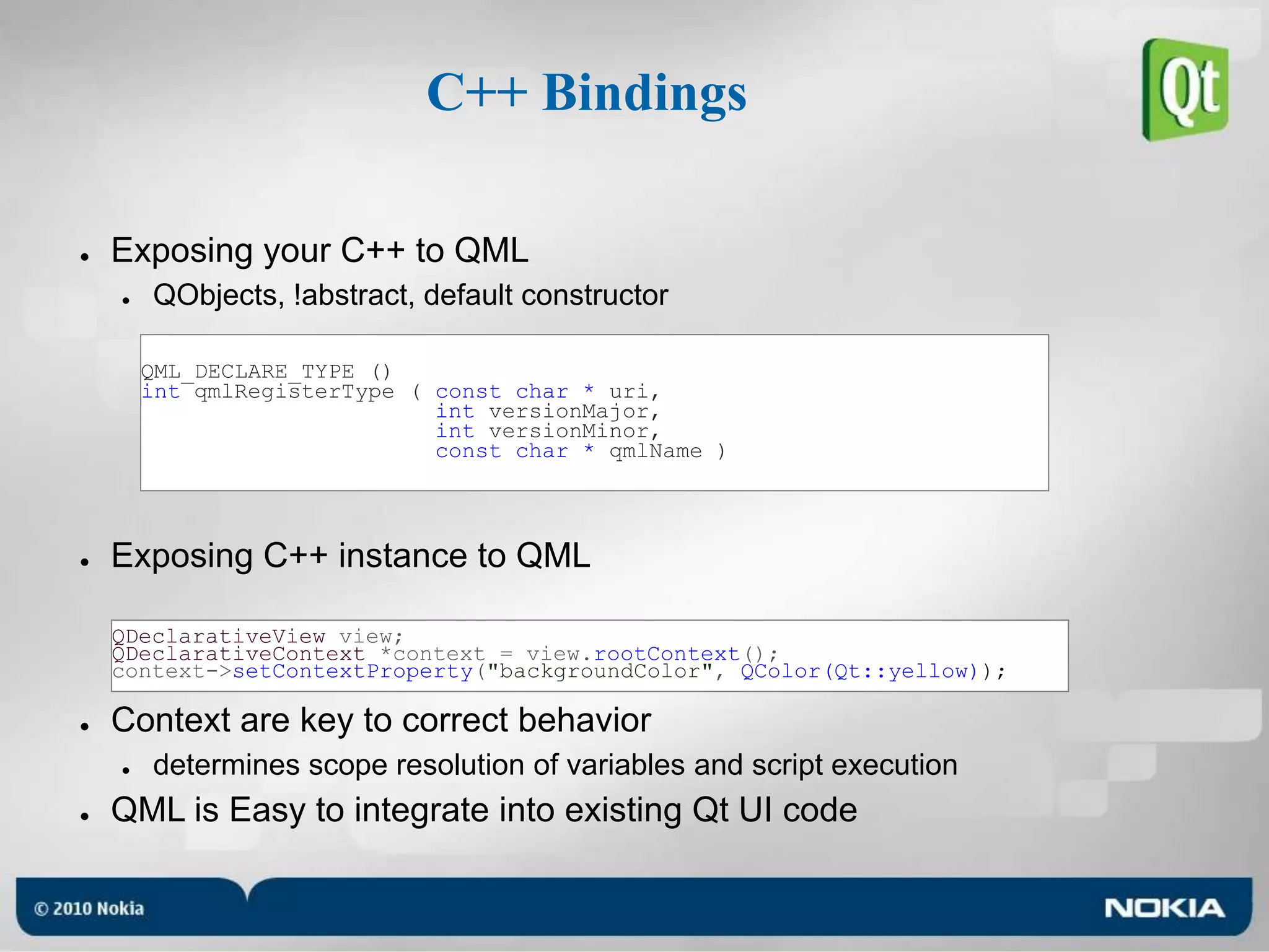 C++ BindingsExposing your C++ to QMLQObjects, !abstract, default constructorExposing C++ instance to QMLContext are key to correct behaviordetermines scope resolution of variables and script executionQML is Easy to integrate into existing Qt UI codeQML_DECLARE_TYPE ()int qmlRegisterType ( const char * uri, int versionMajor,int versionMinor,const char * qmlName )QDeclarativeView view;QDeclarativeContext *context = view.rootContext();context->setContextProperty("backgroundColor", QColor(Qt::yellow));