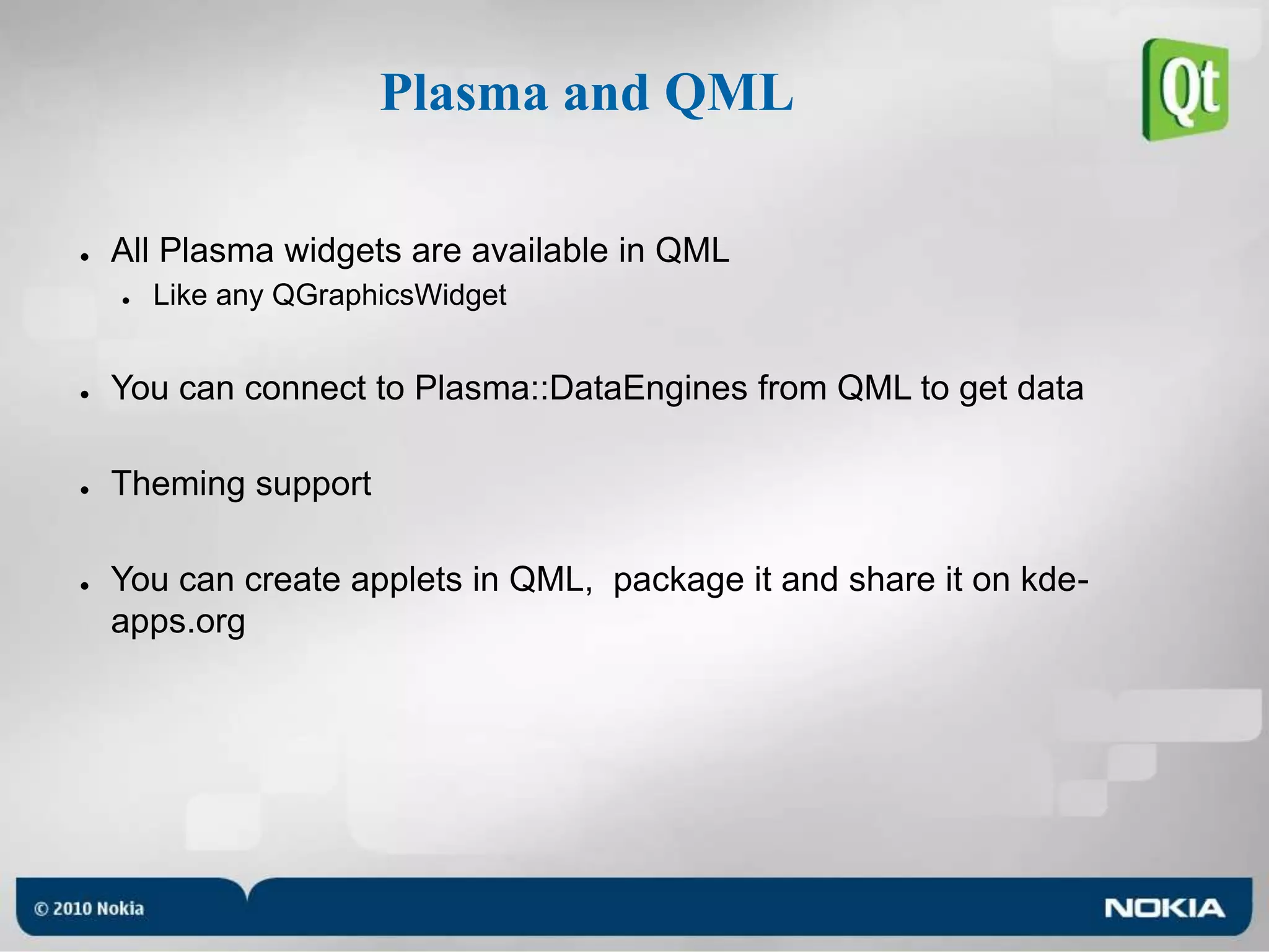 Plasma and QMLAll Plasma widgets are available in QMLLike any QGraphicsWidgetYou can connect to Plasma::DataEngines from QML to get dataTheming supportYou can create applets in QML,  package it and share it on kde-apps.org