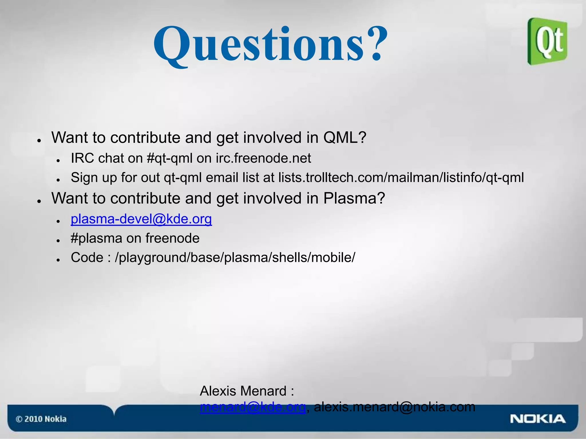 Questions?Want to contribute and get involved in QML?IRC chat on #qt-qml on irc.freenode.netSign up for out qt-qml email list at lists.trolltech.com/mailman/listinfo/qt-qmlWant to contribute and get involved in Plasma?plasma-devel@kde.org#plasma on freenodeCode : /playground/base/plasma/shells/mobile/Alexis Menard : menard@kde.org, alexis.menard@nokia.com