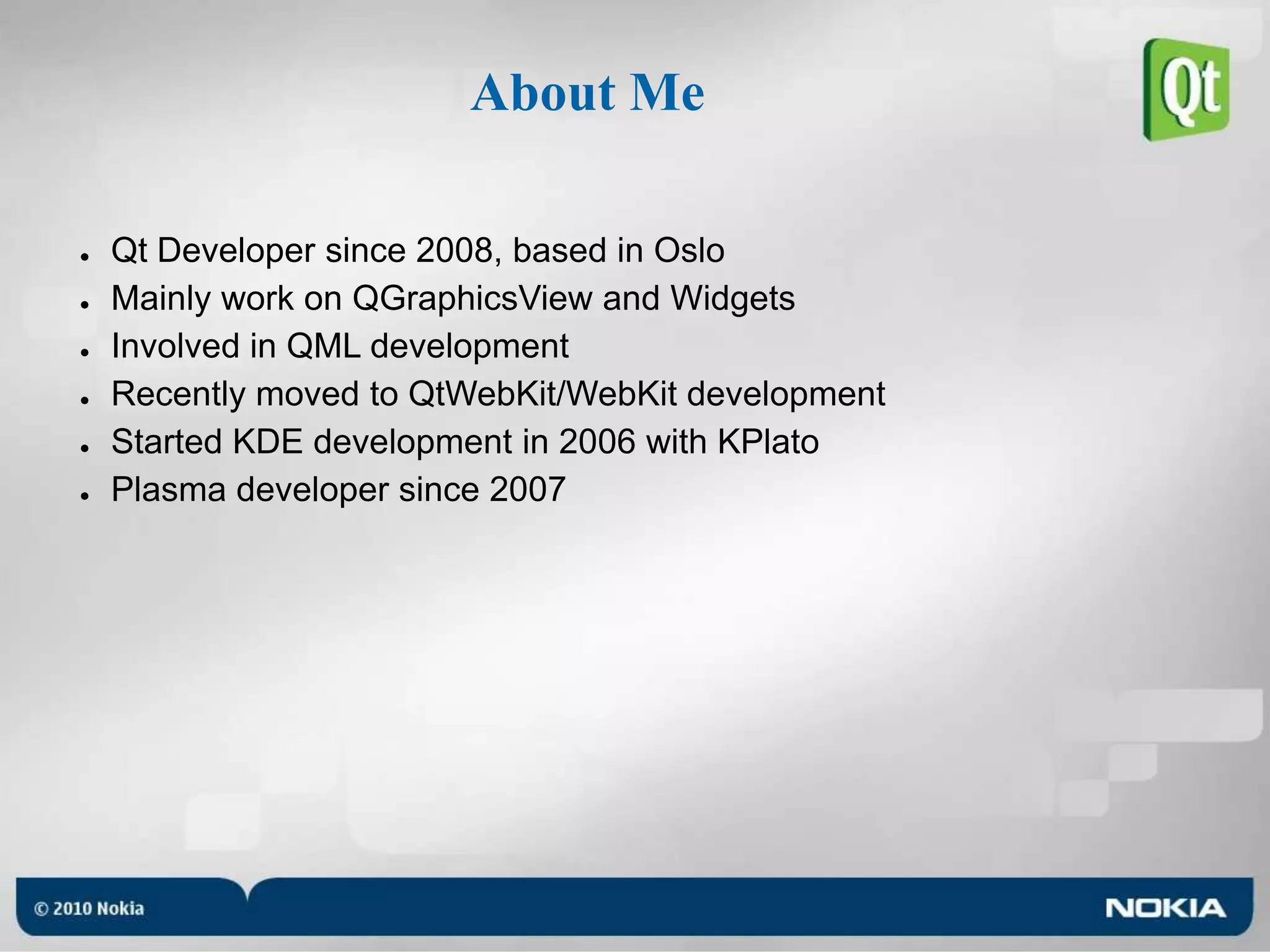 About MeQt Developer since 2008, based in OsloMainly work on QGraphicsView and WidgetsInvolved in QML developmentRecently moved to QtWebKit/WebKit developmentStarted KDE development in 2006 with KPlatoPlasma developer since 2007