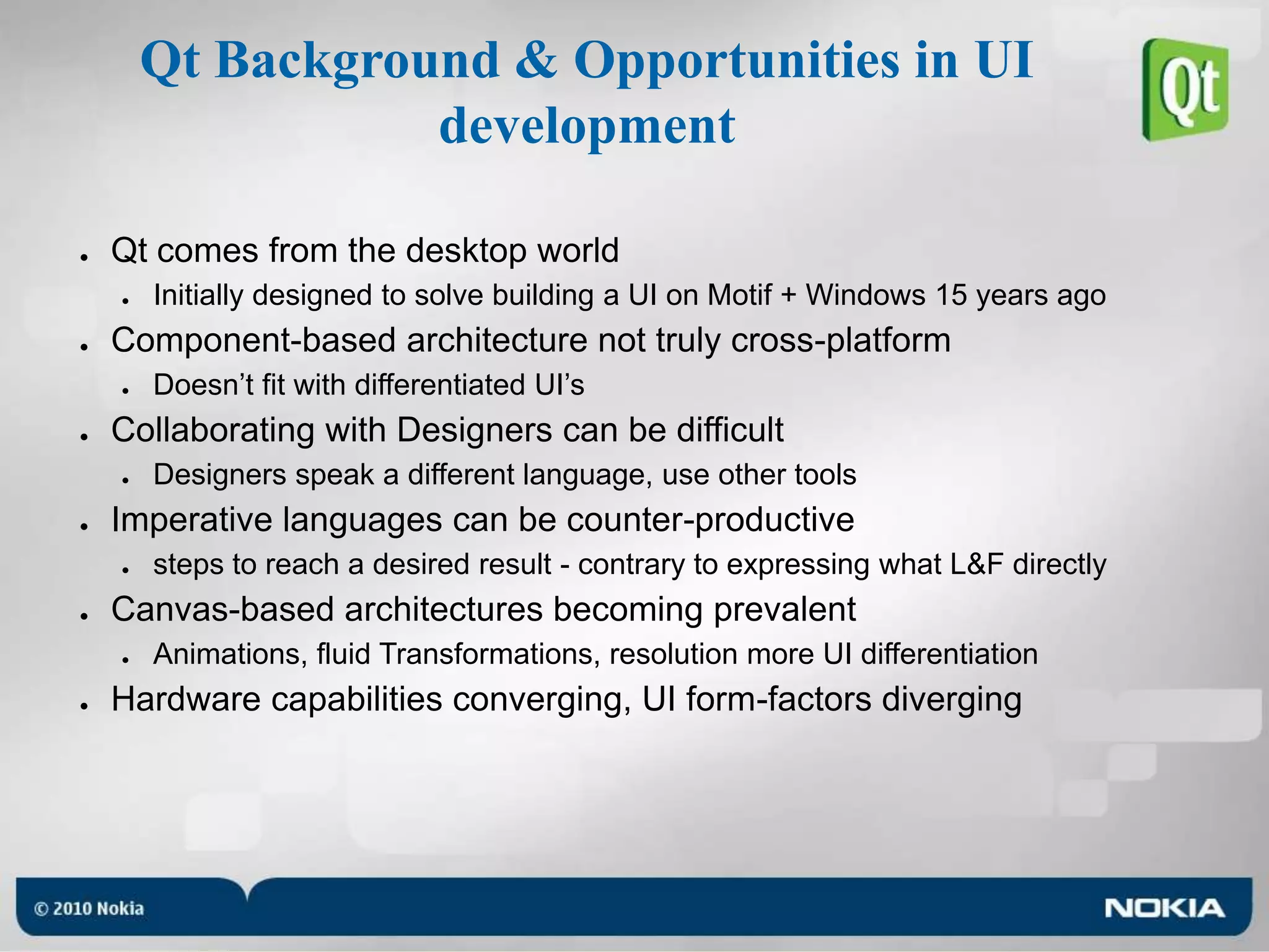 Qt Background & Opportunities in UI developmentQt comes from the desktop worldInitially designed to solve building a UI on Motif + Windows 15 years agoComponent-based architecture not truly cross-platformDoesn’t fit with differentiated UI’sCollaborating with Designers can be difficultDesigners speak a different language, use other toolsImperative languages can be counter-productivesteps to reach a desired result - contrary to expressing what L&F directlyCanvas-based architectures becoming prevalentAnimations, fluid Transformations, resolution more UI differentiationHardware capabilities converging, UI form-factors diverging