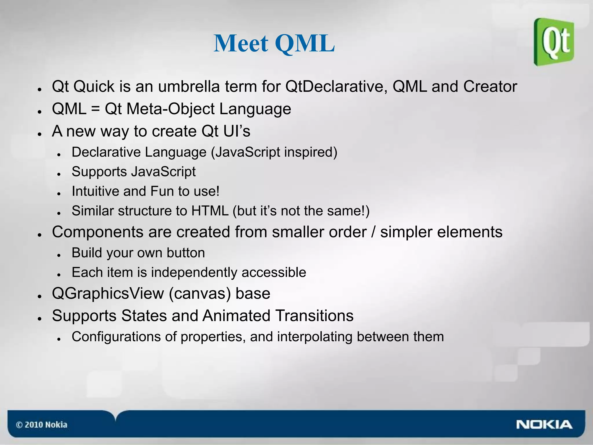 Meet QMLQt Quick is an umbrella term for QtDeclarative, QML and CreatorQML = Qt Meta-Object LanguageA new way to create Qt UI’sDeclarative Language (JavaScript inspired)Supports JavaScriptIntuitive and Fun to use!Similar structure to HTML (but it’s not the same!)Components are created from smaller order / simpler elementsBuild your own buttonEach item is independently accessibleQGraphicsView (canvas) baseSupports States and Animated TransitionsConfigurations of properties, and interpolating between them