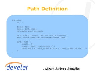 Path Definition

PathView {
    // ...

    focus: true
    model: path_model
    delegate: path_delegate

    Keys.onLeftPressed: decrementCurrentIndex()
    Keys.onRightPressed: incrementCurrentIndex()

    path: Path {
        startX: 0
        startY: path_view1.height / 2
        PathLine { x: path_view1.width; y: path_view1.height / 2}
    }
}
 