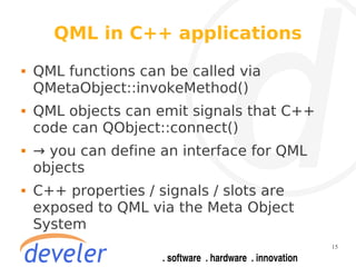 QML in C++ applications
   QML functions can be called via
    QMetaObject::invokeMethod()
   QML objects can emit signals that C++
    code can QObject::connect()
   → you can define an interface for QML
    objects
   C++ properties / signals / slots are
    exposed to QML via the Meta Object
    System
                                            15
 