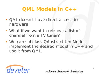 QML Models in C++
   QML doesn't have direct access to
    hardware
   What if we want to retrieve a list of
    channel from a TV tuner?
   We can subclass QAbstractItemModel,
    implement the desired model in C++ and
    use it from QML.



                                            16
 