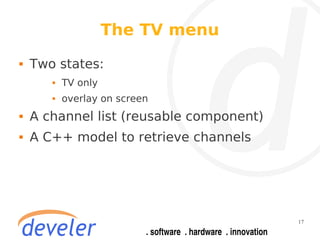The TV menu
   Two states:
          TV only
          overlay on screen
   A channel list (reusable component)
   A C++ model to retrieve channels




                                          17
 