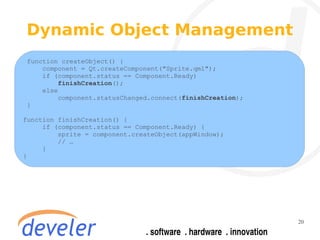 Dynamic Object Management
 function createObject() {
     component = Qt.createComponent("Sprite.qml");
     if (component.status == Component.Ready)
          finishCreation();
     else
          component.statusChanged.connect(finishCreation);
 }

function finishCreation() {
     if (component.status == Component.Ready) {
         sprite = component.createObject(appWindow);
         // …
     }
}




                                                             20
 
