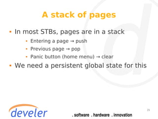 A stack of pages
   In most STBs, pages are in a stack
          Entering a page → push
          Previous page → pop
          Panic button (home menu) → clear
   We need a persistent global state for this




                                                 21
 