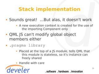 Stack implementation
   Sounds great! ...But alas, it doesn't work
          A new execution context is created for the use of
             the importing Component only
   QML JS can't modify global object
    members either
   .pragma library
          Placed at the top of a JS module, tells QML that
             this module is stateless, so it's instance can
             freely shared
          Handle with care
                                                              23
 