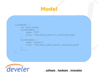 Model


ListModel {
    id: path_model
    ListElement {
        name: "TV"
        icon: "res/main_menu/tv_selected.png"
    }
    ListElement {
        name: "Audio"
        icon: "res/main_menu/audio_selected.png"
    }
    // ...
}
 