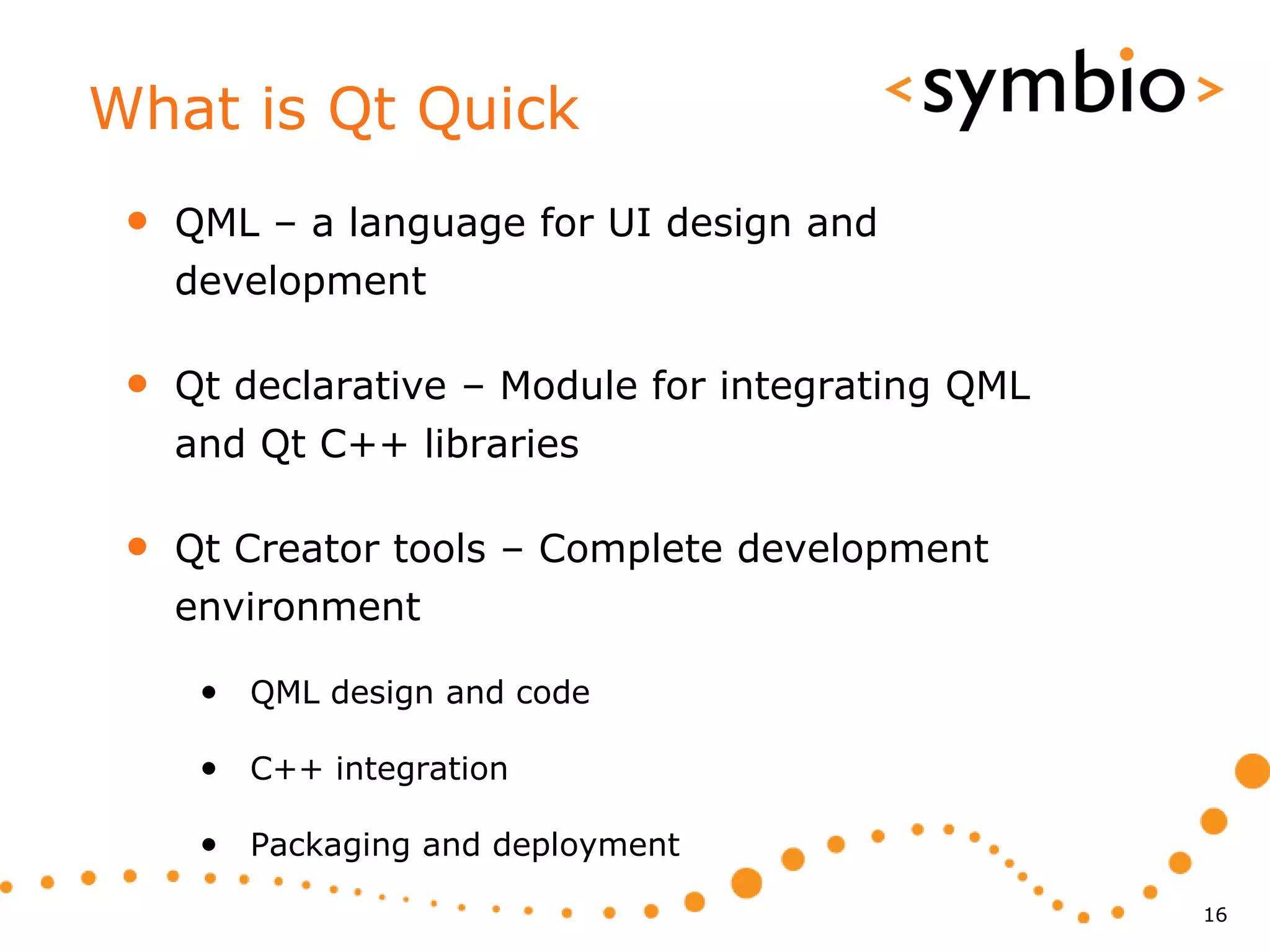 What is Qt Quick
 •   QML – a language for UI design and
     development

 •   Qt declarative – Module for integrating QML
     and Qt C++ libraries

 •   Qt Creator tools – Complete development
     environment

      • QML design and code

      • C++ integration

      • Packaging and deployment
                                                   16
 