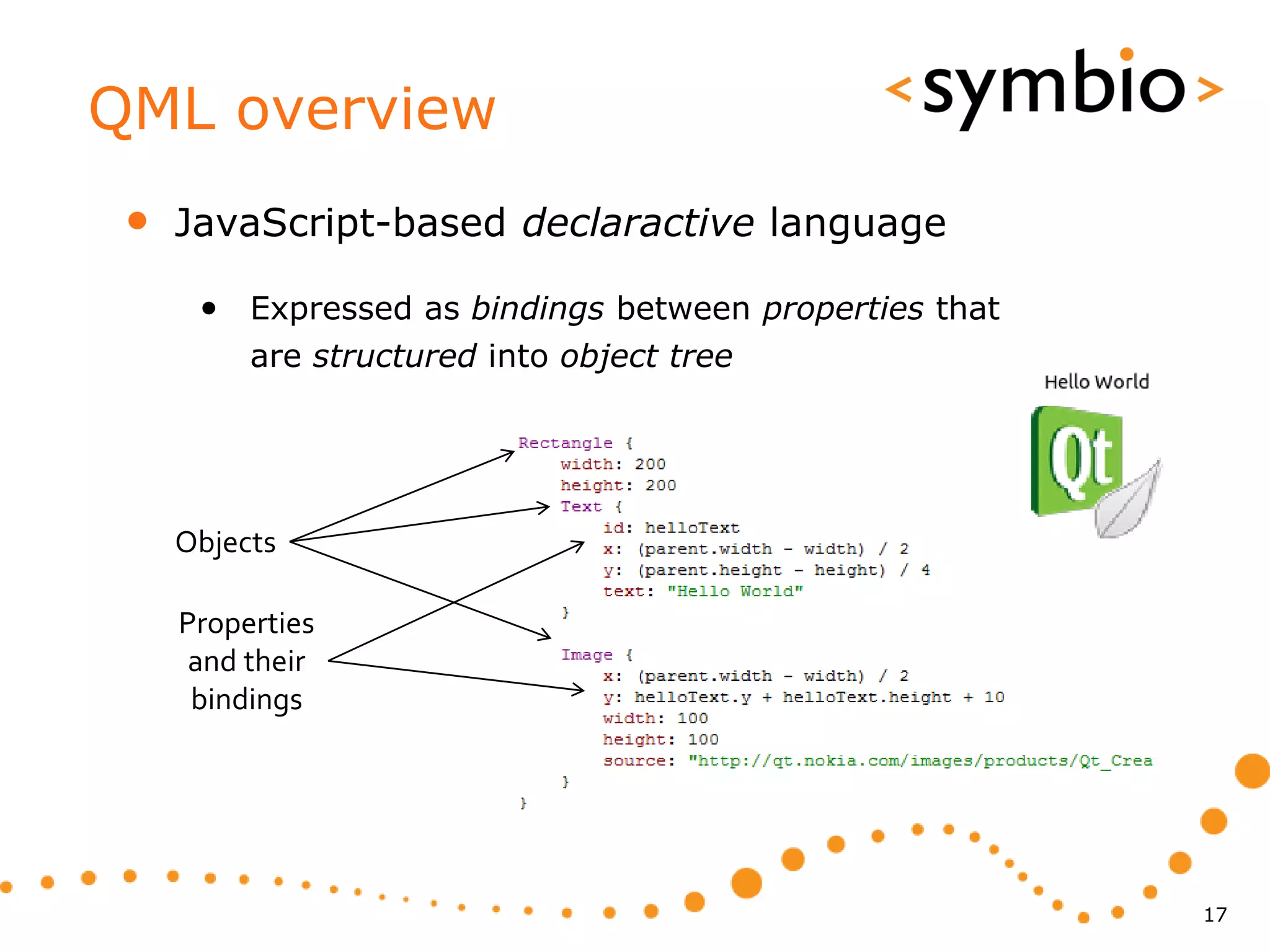 QML overview
 •   JavaScript-based declaractive language

      • Expressed as bindings between properties that
          are structured into object tree




     Objects

     Properties
      and their
      bindings




                                                        17
 