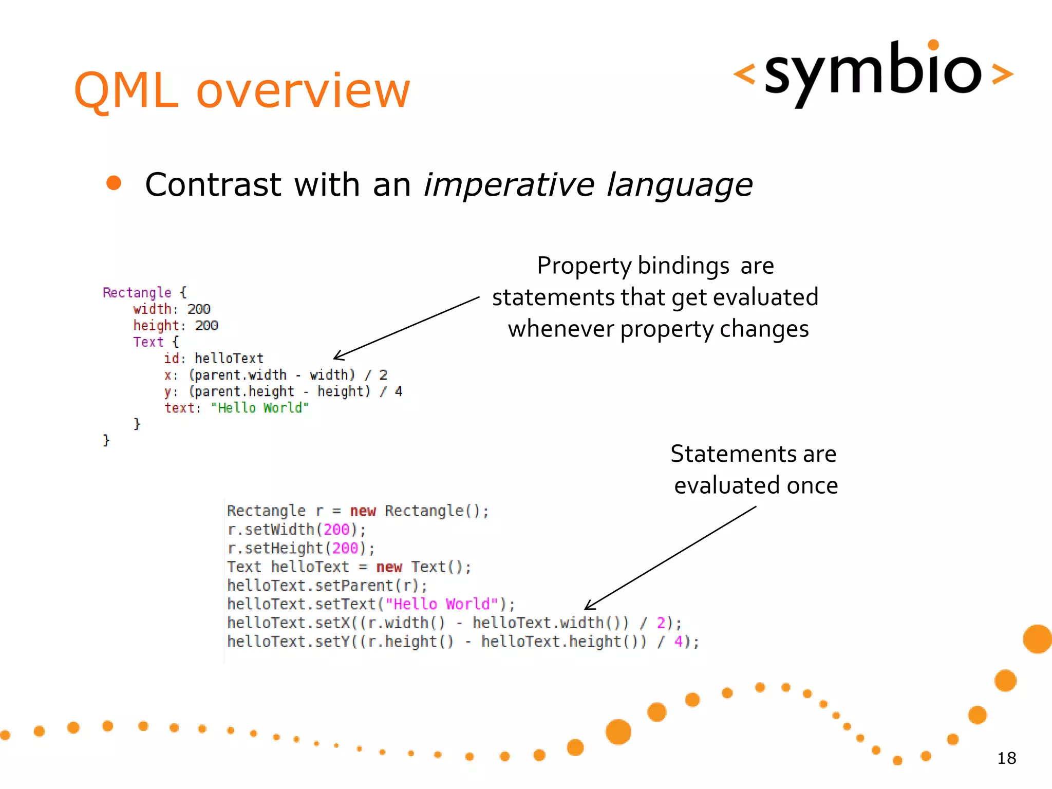 QML overview
 •   Contrast with an imperative language

                             Property bindings are
                         statements that get evaluated
                           whenever property changes



                                        Statements are
                                        evaluated once




                                                         18
 
