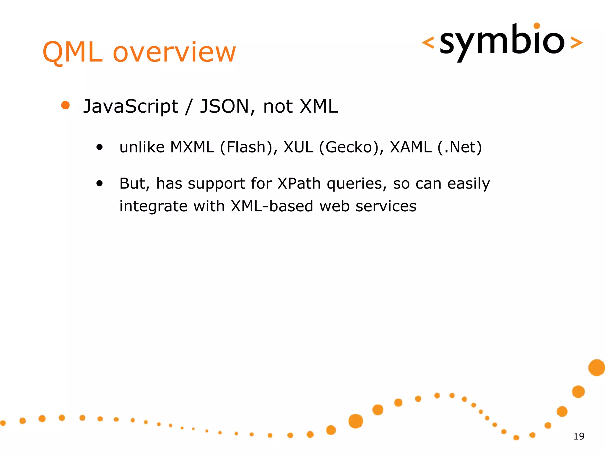 QML overview
 •   JavaScript / JSON, not XML

      • unlike MXML (Flash), XUL (Gecko), XAML (.Net)

      • But, has support for XPath queries, so can easily
         integrate with XML-based web services




                                                            19
 
