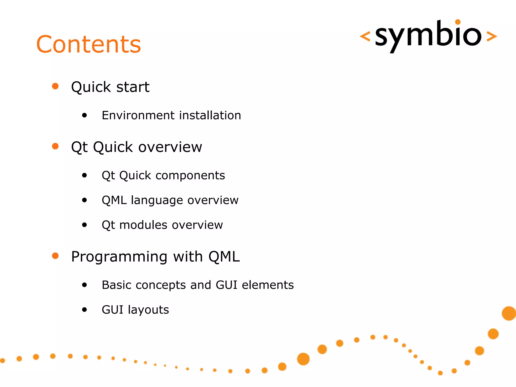 Contents
 • Quick start
    •   Environment installation

 • Qt Quick overview
    •   Qt Quick components

    •   QML language overview

    •   Qt modules overview

 • Programming with QML
    •   Basic concepts and GUI elements

    •   GUI layouts
 